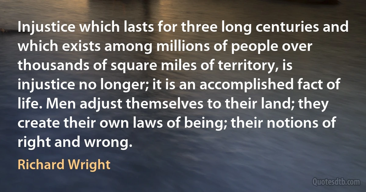 Injustice which lasts for three long centuries and which exists among millions of people over thousands of square miles of territory, is injustice no longer; it is an accomplished fact of life. Men adjust themselves to their land; they create their own laws of being; their notions of right and wrong. (Richard Wright)