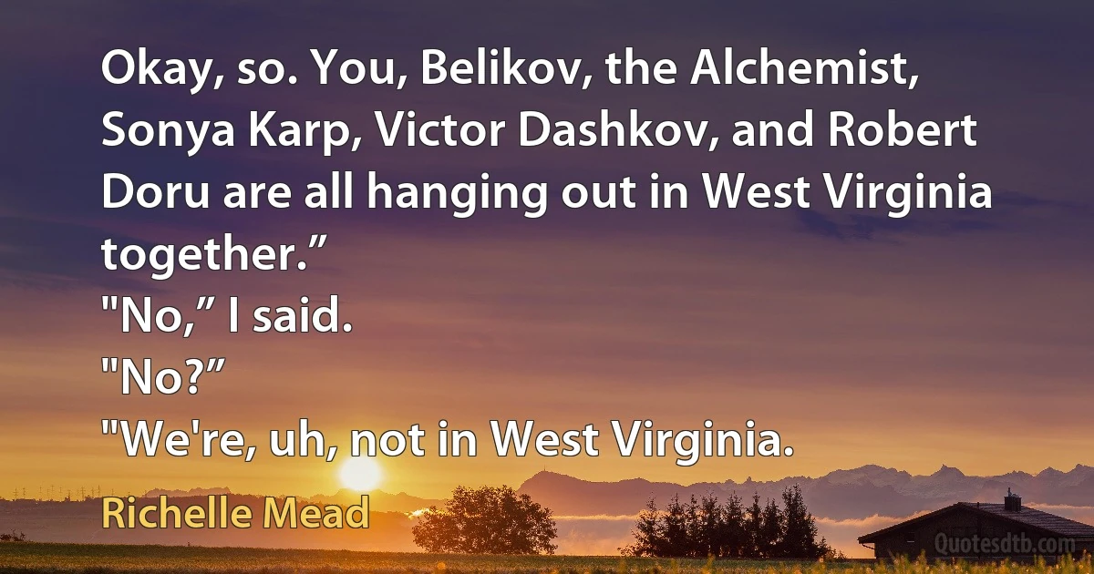 Okay, so. You, Belikov, the Alchemist, Sonya Karp, Victor Dashkov, and Robert Doru are all hanging out in West Virginia together.”
"No,” I said.
"No?”
"We're, uh, not in West Virginia. (Richelle Mead)