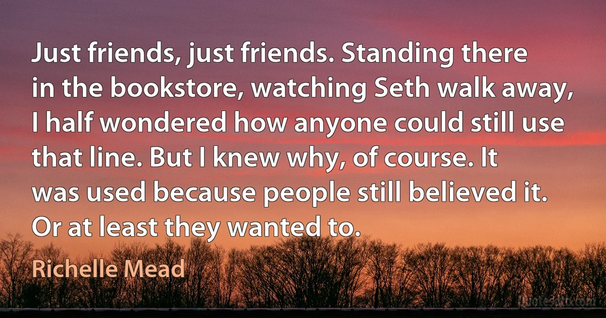 Just friends, just friends. Standing there in the bookstore, watching Seth walk away, I half wondered how anyone could still use that line. But I knew why, of course. It was used because people still believed it. Or at least they wanted to. (Richelle Mead)