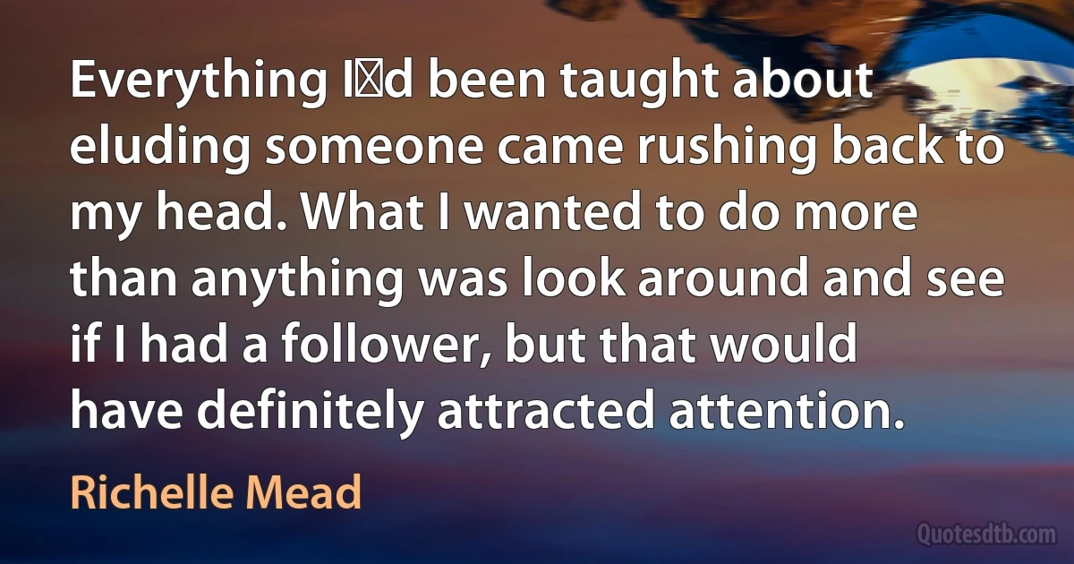 Everything Iʹd been taught about eluding someone came rushing back to my head. What I wanted to do more than anything was look around and see if I had a follower, but that would have definitely attracted attention. (Richelle Mead)