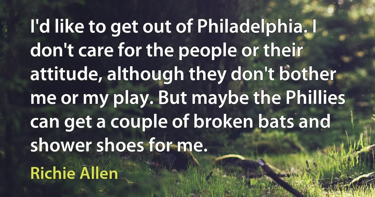 I'd like to get out of Philadelphia. I don't care for the people or their attitude, although they don't bother me or my play. But maybe the Phillies can get a couple of broken bats and shower shoes for me. (Richie Allen)