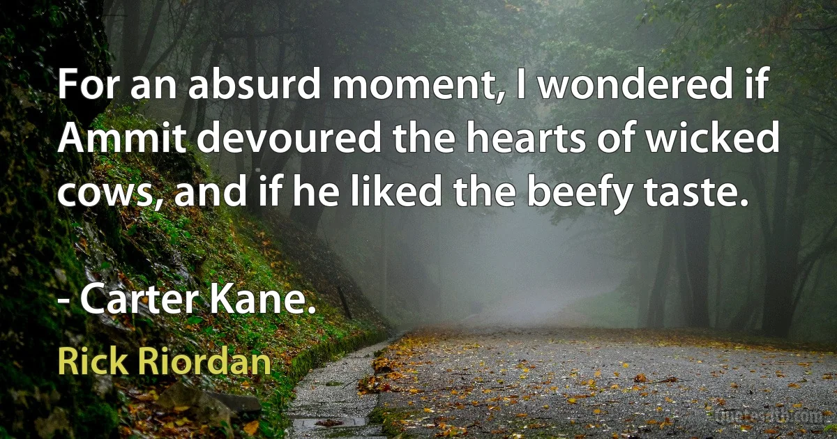 For an absurd moment, I wondered if Ammit devoured the hearts of wicked cows, and if he liked the beefy taste.

- Carter Kane. (Rick Riordan)