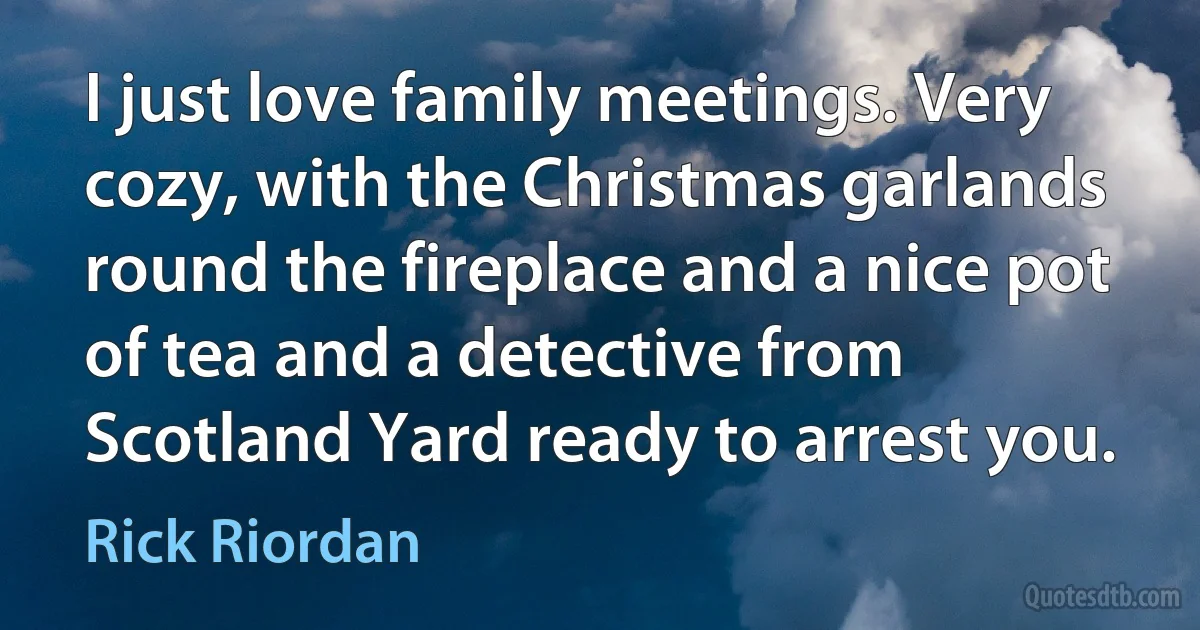 I just love family meetings. Very cozy, with the Christmas garlands round the fireplace and a nice pot of tea and a detective from Scotland Yard ready to arrest you. (Rick Riordan)