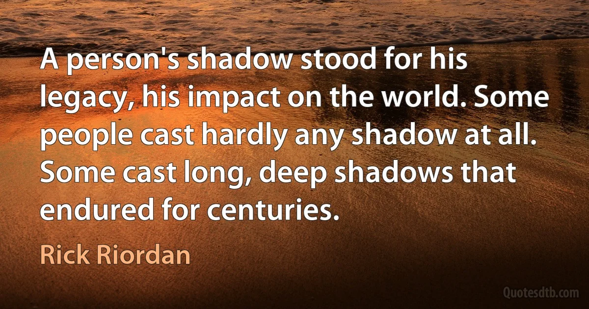 A person's shadow stood for his legacy, his impact on the world. Some people cast hardly any shadow at all. Some cast long, deep shadows that endured for centuries. (Rick Riordan)