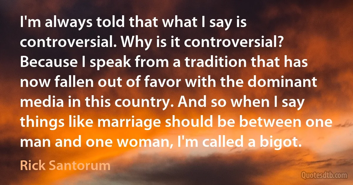 I'm always told that what I say is controversial. Why is it controversial? Because I speak from a tradition that has now fallen out of favor with the dominant media in this country. And so when I say things like marriage should be between one man and one woman, I'm called a bigot. (Rick Santorum)