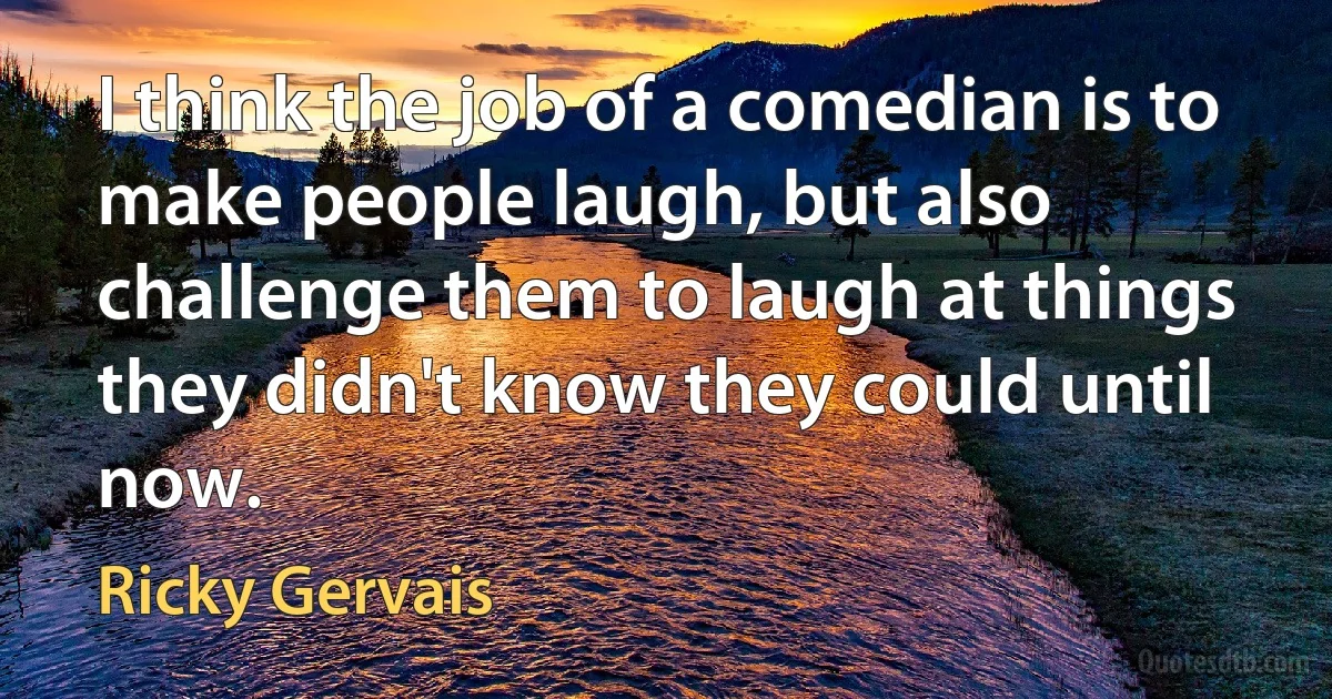 I think the job of a comedian is to make people laugh, but also challenge them to laugh at things they didn't know they could until now. (Ricky Gervais)