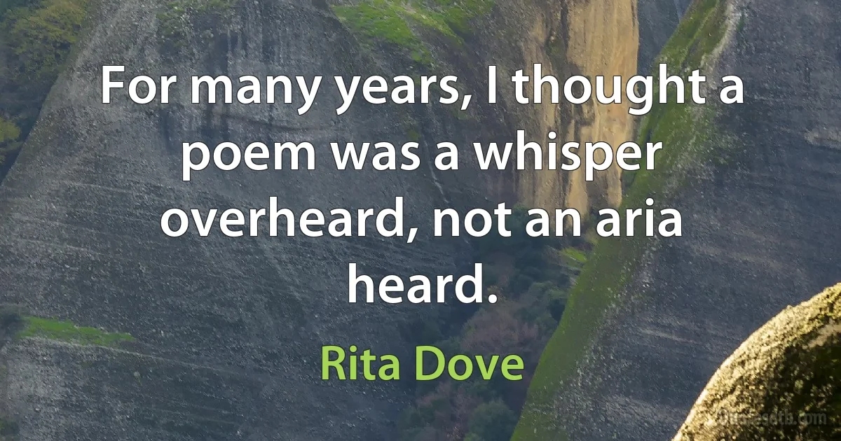 For many years, I thought a poem was a whisper overheard, not an aria heard. (Rita Dove)