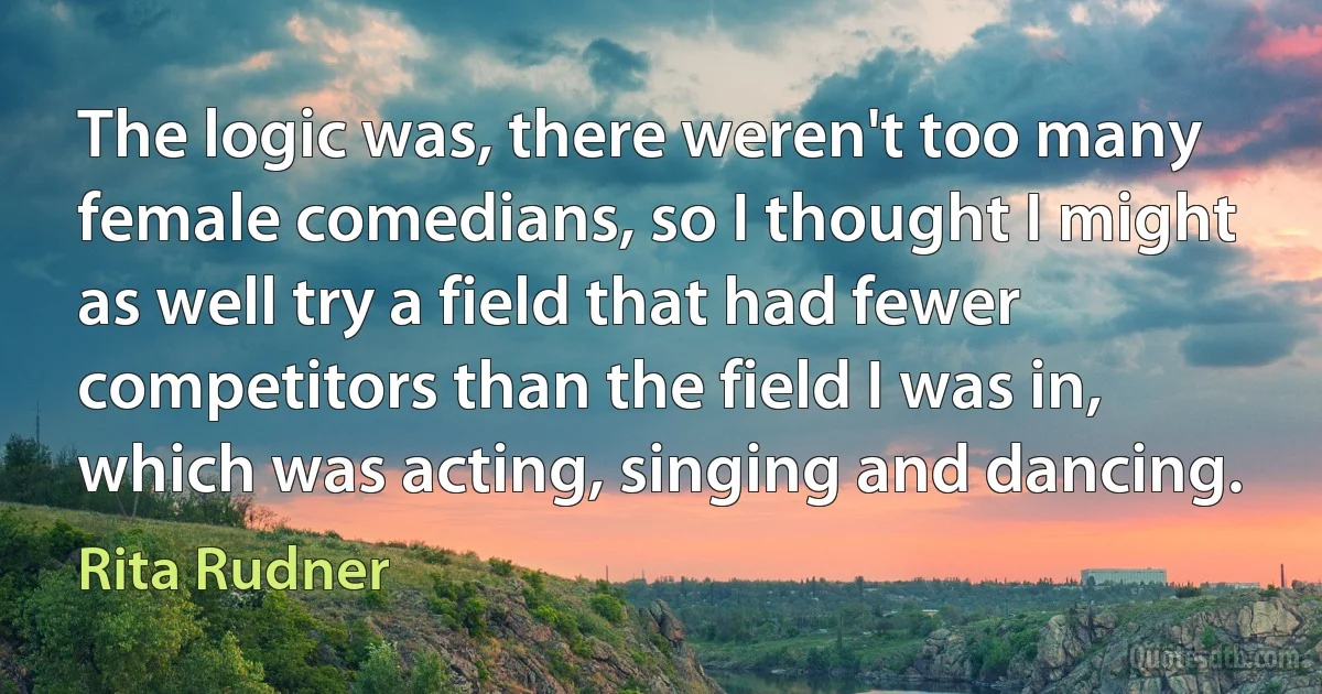 The logic was, there weren't too many female comedians, so I thought I might as well try a field that had fewer competitors than the field I was in, which was acting, singing and dancing. (Rita Rudner)