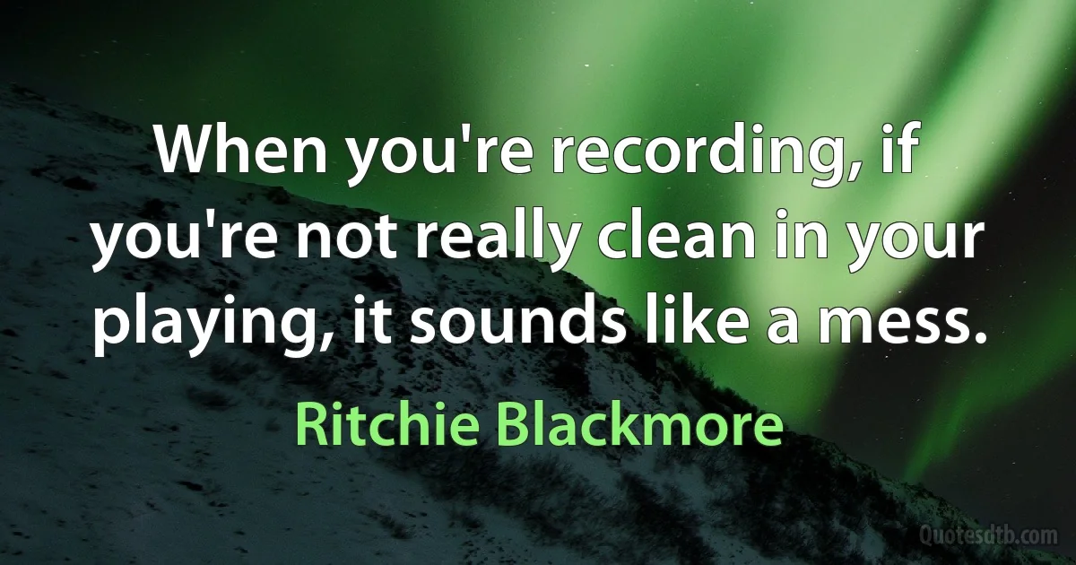 When you're recording, if you're not really clean in your playing, it sounds like a mess. (Ritchie Blackmore)