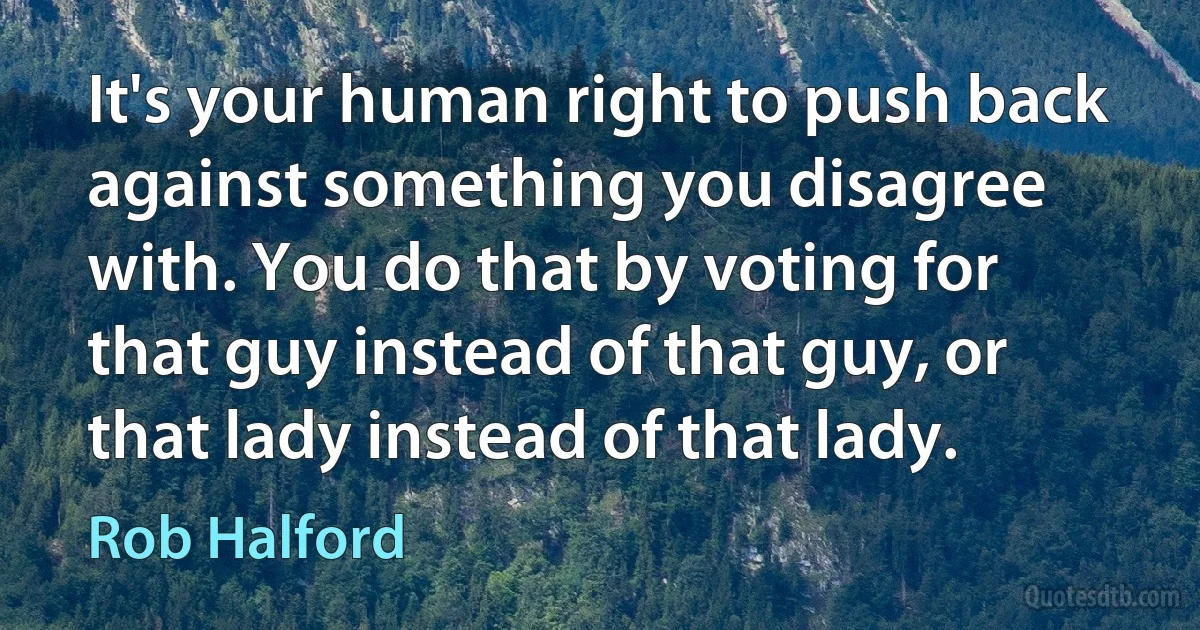 It's your human right to push back against something you disagree with. You do that by voting for that guy instead of that guy, or that lady instead of that lady. (Rob Halford)