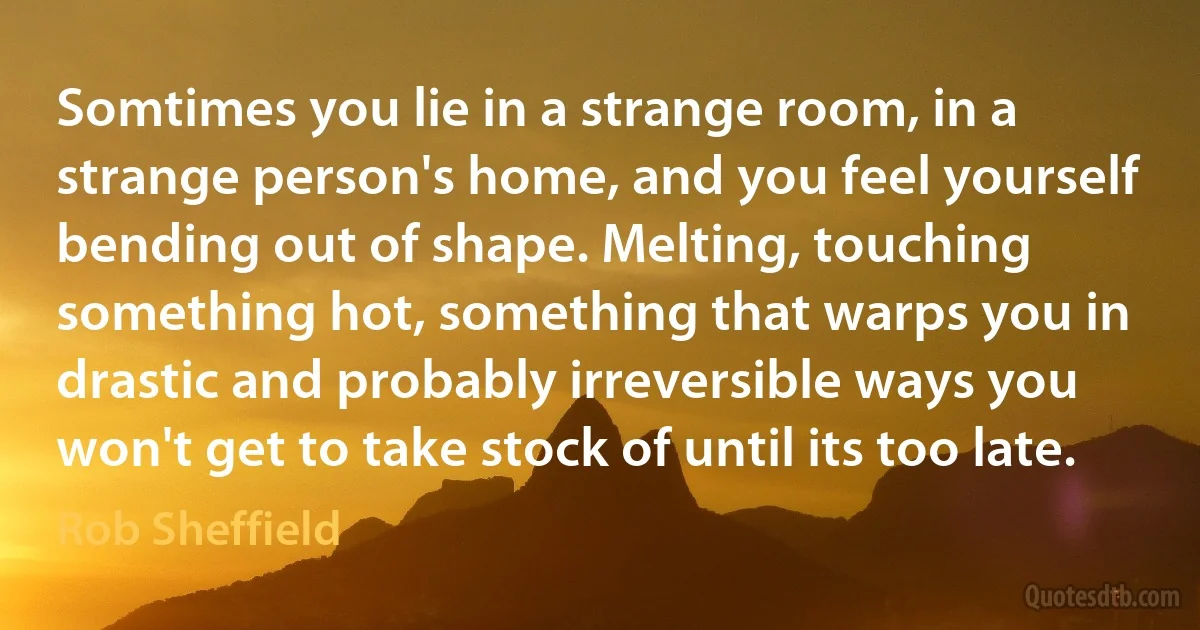 Somtimes you lie in a strange room, in a strange person's home, and you feel yourself bending out of shape. Melting, touching something hot, something that warps you in drastic and probably irreversible ways you won't get to take stock of until its too late. (Rob Sheffield)