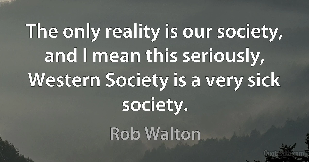 The only reality is our society, and I mean this seriously, Western Society is a very sick society. (Rob Walton)