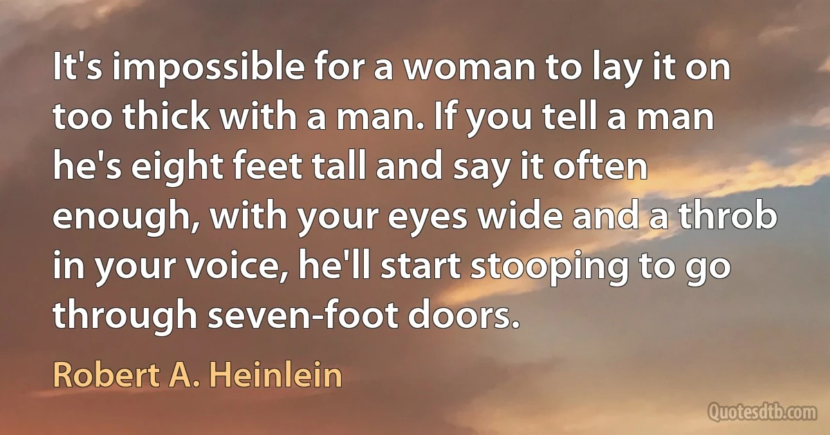 It's impossible for a woman to lay it on too thick with a man. If you tell a man he's eight feet tall and say it often enough, with your eyes wide and a throb in your voice, he'll start stooping to go through seven-foot doors. (Robert A. Heinlein)