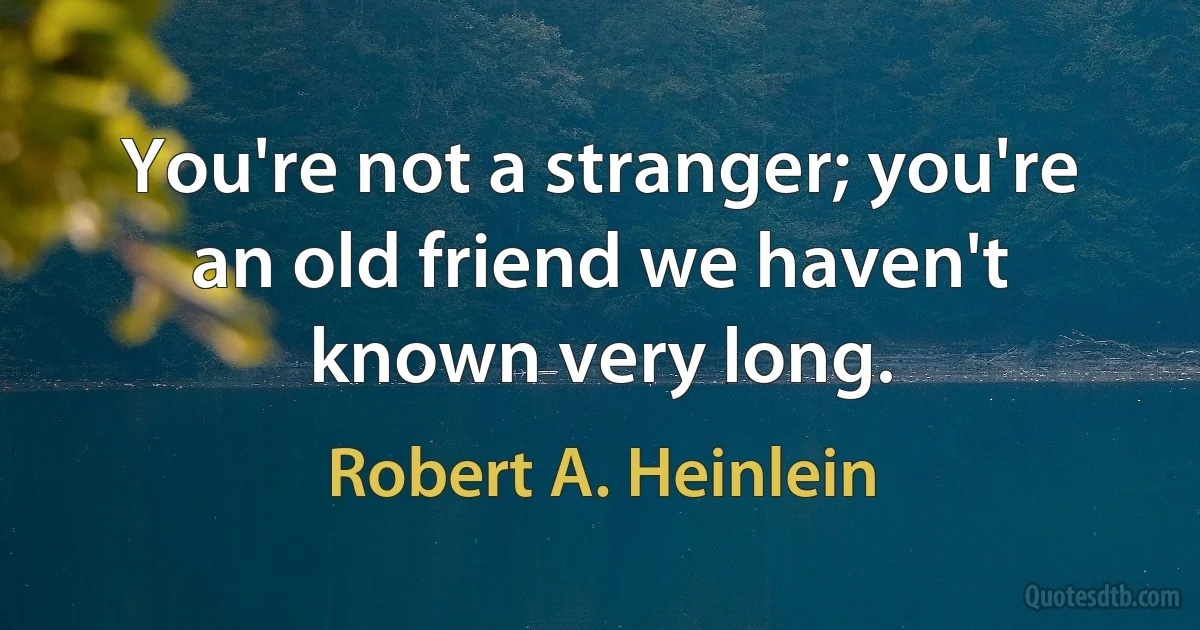 You're not a stranger; you're an old friend we haven't known very long. (Robert A. Heinlein)