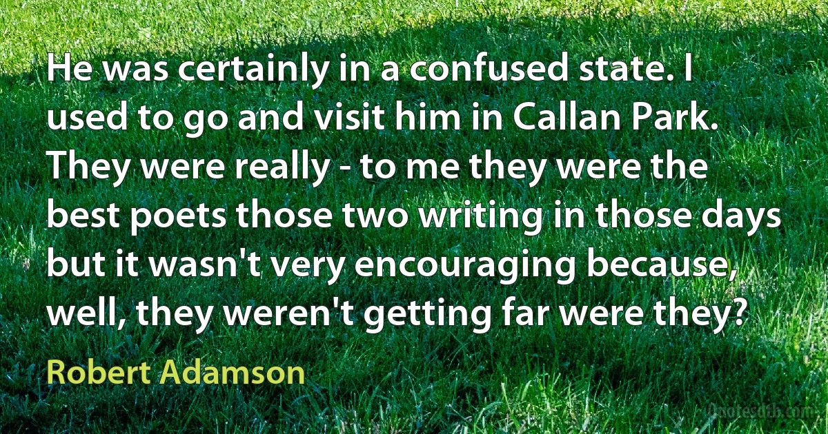 He was certainly in a confused state. I used to go and visit him in Callan Park. They were really - to me they were the best poets those two writing in those days but it wasn't very encouraging because, well, they weren't getting far were they? (Robert Adamson)