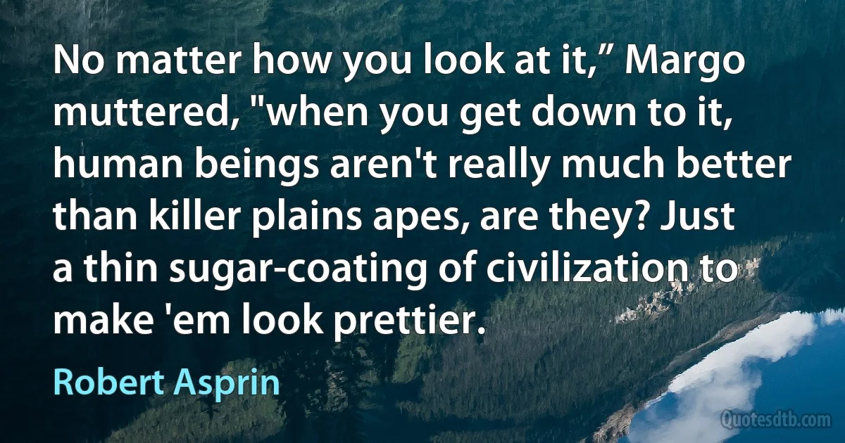 No matter how you look at it,” Margo muttered, "when you get down to it, human beings aren't really much better than killer plains apes, are they? Just a thin sugar-coating of civilization to make 'em look prettier. (Robert Asprin)