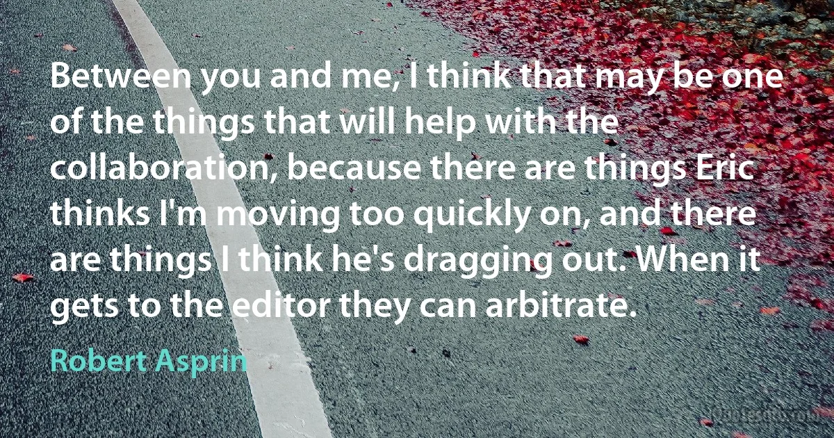 Between you and me, I think that may be one of the things that will help with the collaboration, because there are things Eric thinks I'm moving too quickly on, and there are things I think he's dragging out. When it gets to the editor they can arbitrate. (Robert Asprin)