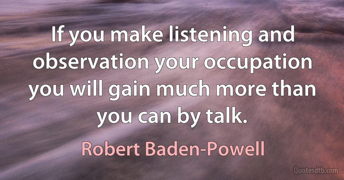 If you make listening and observation your occupation you will gain much more than you can by talk. (Robert Baden-Powell)