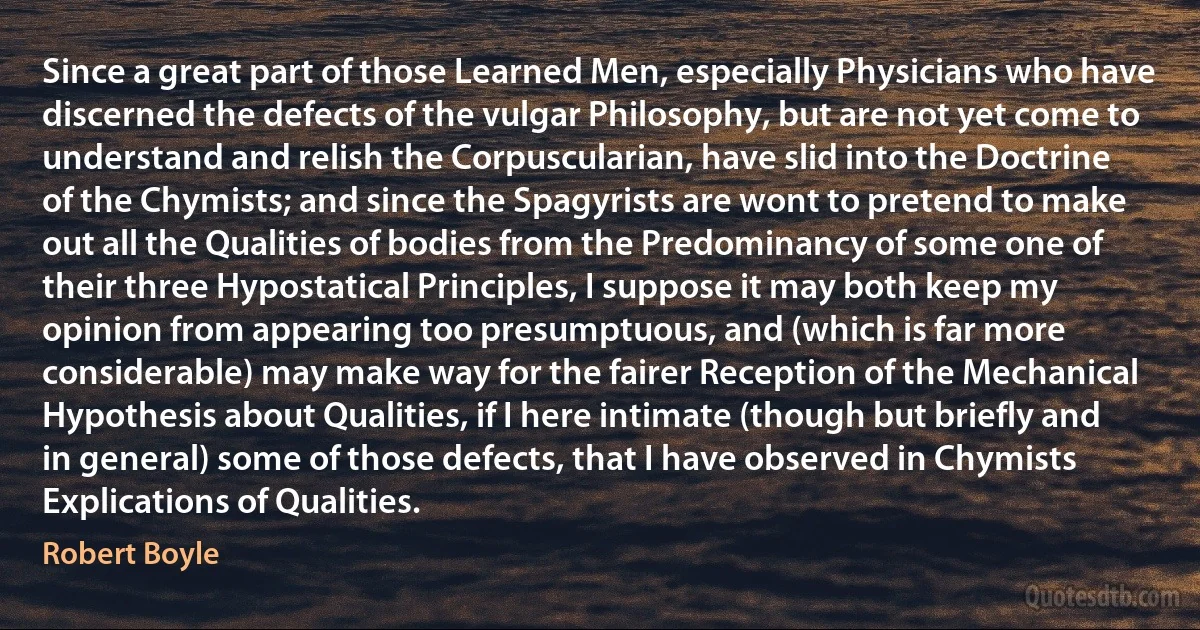 Since a great part of those Learned Men, especially Physicians who have discerned the defects of the vulgar Philosophy, but are not yet come to understand and relish the Corpuscularian, have slid into the Doctrine of the Chymists; and since the Spagyrists are wont to pretend to make out all the Qualities of bodies from the Predominancy of some one of their three Hypostatical Principles, I suppose it may both keep my opinion from appearing too presumptuous, and (which is far more considerable) may make way for the fairer Reception of the Mechanical Hypothesis about Qualities, if I here intimate (though but briefly and in general) some of those defects, that I have observed in Chymists Explications of Qualities. (Robert Boyle)