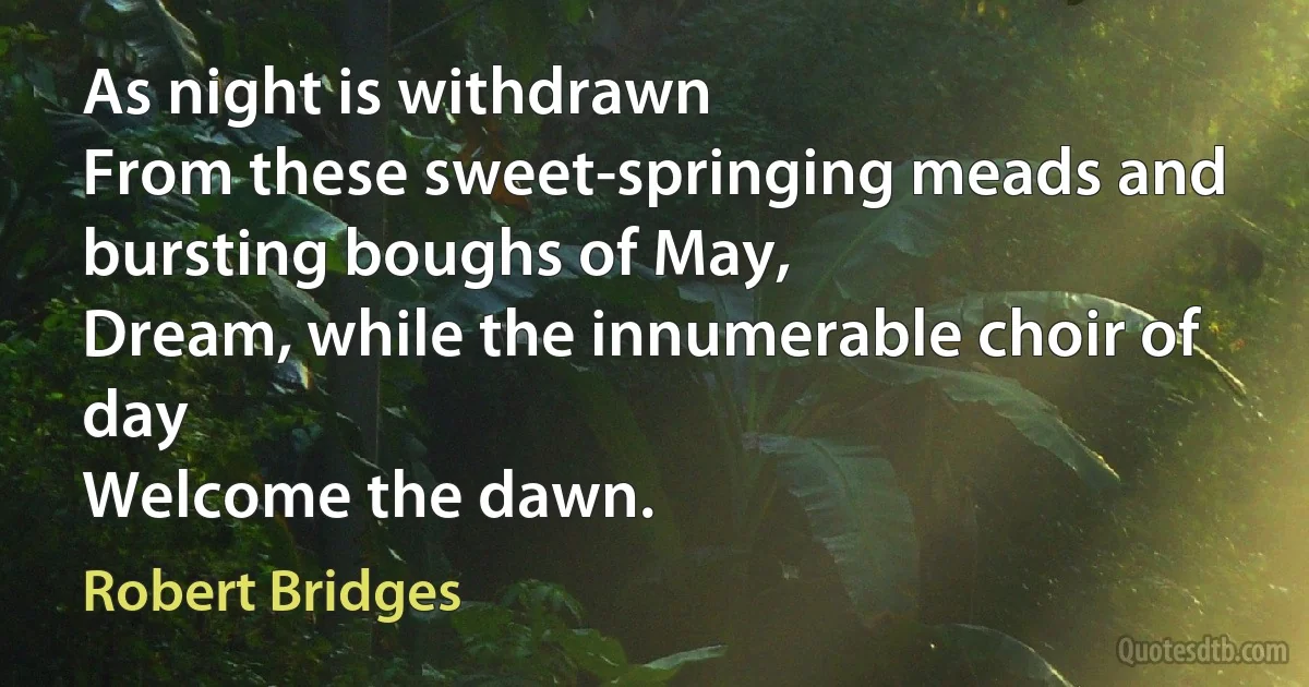 As night is withdrawn
From these sweet-springing meads and bursting boughs of May,
Dream, while the innumerable choir of day
Welcome the dawn. (Robert Bridges)