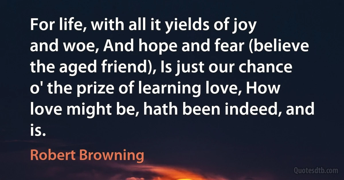 For life, with all it yields of joy and woe, And hope and fear (believe the aged friend), Is just our chance o' the prize of learning love, How love might be, hath been indeed, and is. (Robert Browning)