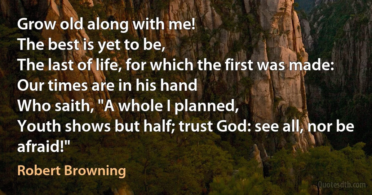 Grow old along with me!
The best is yet to be,
The last of life, for which the first was made:
Our times are in his hand
Who saith, "A whole I planned,
Youth shows but half; trust God: see all, nor be afraid!" (Robert Browning)