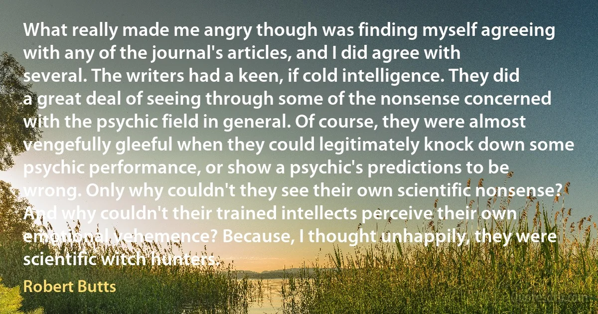 What really made me angry though was finding myself agreeing with any of the journal's articles, and I did agree with several. The writers had a keen, if cold intelligence. They did a great deal of seeing through some of the nonsense concerned with the psychic field in general. Of course, they were almost vengefully gleeful when they could legitimately knock down some psychic performance, or show a psychic's predictions to be wrong. Only why couldn't they see their own scientific nonsense? And why couldn't their trained intellects perceive their own emotional vehemence? Because, I thought unhappily, they were scientific witch hunters. (Robert Butts)