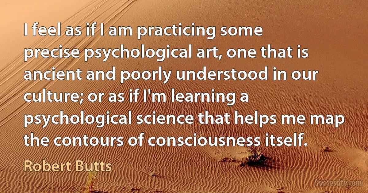 I feel as if I am practicing some precise psychological art, one that is ancient and poorly understood in our culture; or as if I'm learning a psychological science that helps me map the contours of consciousness itself. (Robert Butts)