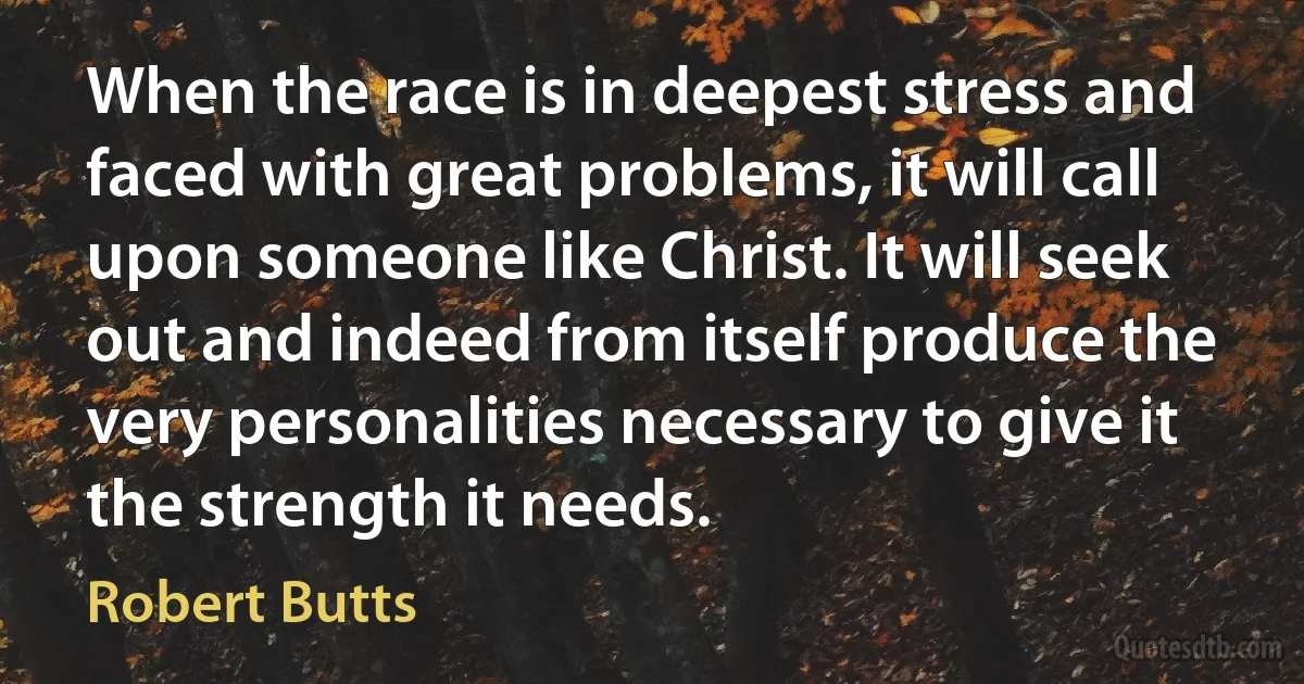 When the race is in deepest stress and faced with great problems, it will call upon someone like Christ. It will seek out and indeed from itself produce the very personalities necessary to give it the strength it needs. (Robert Butts)