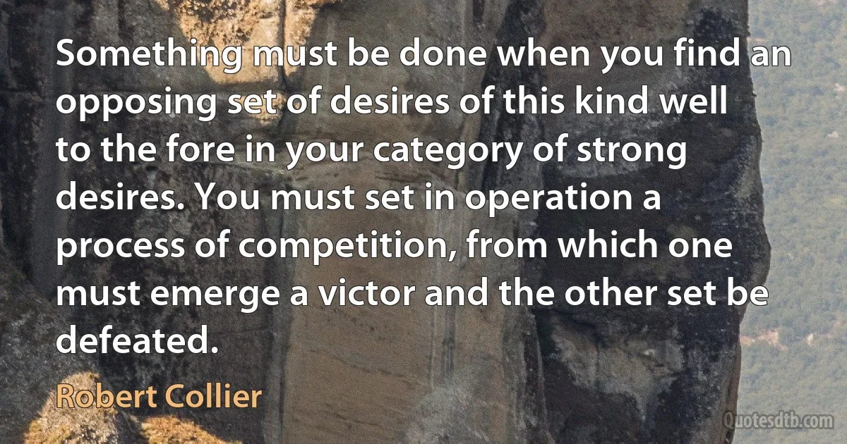 Something must be done when you find an opposing set of desires of this kind well to the fore in your category of strong desires. You must set in operation a process of competition, from which one must emerge a victor and the other set be defeated. (Robert Collier)