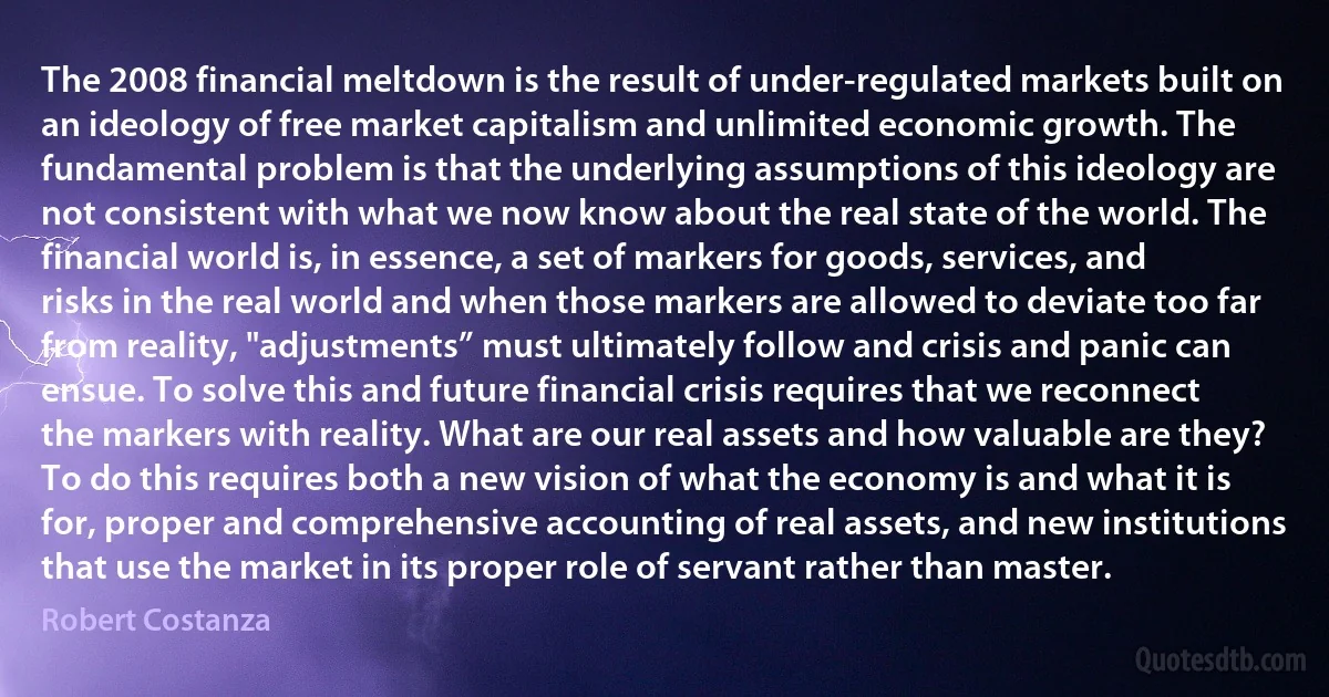 The 2008 financial meltdown is the result of under-regulated markets built on an ideology of free market capitalism and unlimited economic growth. The fundamental problem is that the underlying assumptions of this ideology are not consistent with what we now know about the real state of the world. The financial world is, in essence, a set of markers for goods, services, and risks in the real world and when those markers are allowed to deviate too far from reality, "adjustments” must ultimately follow and crisis and panic can ensue. To solve this and future financial crisis requires that we reconnect the markers with reality. What are our real assets and how valuable are they? To do this requires both a new vision of what the economy is and what it is for, proper and comprehensive accounting of real assets, and new institutions that use the market in its proper role of servant rather than master. (Robert Costanza)