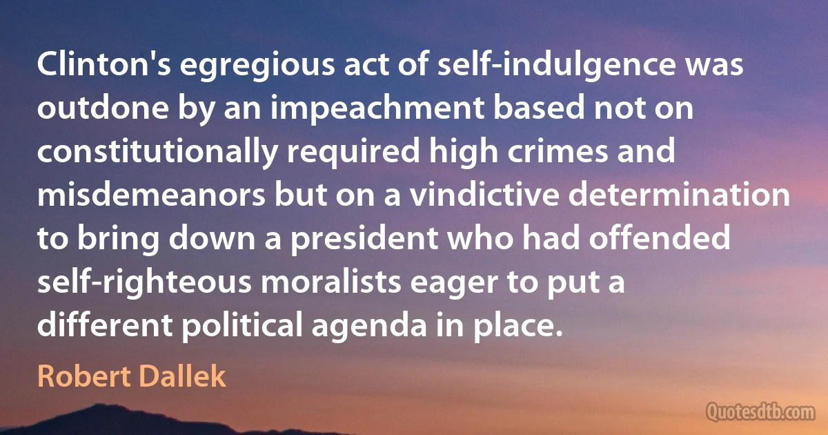 Clinton's egregious act of self-indulgence was outdone by an impeachment based not on constitutionally required high crimes and misdemeanors but on a vindictive determination to bring down a president who had offended self-righteous moralists eager to put a different political agenda in place. (Robert Dallek)