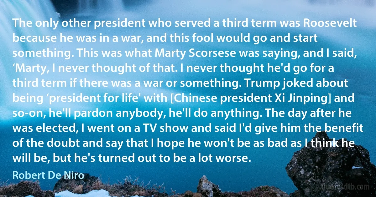 The only other president who served a third term was Roosevelt because he was in a war, and this fool would go and start something. This was what Marty Scorsese was saying, and I said, ‘Marty, I never thought of that. I never thought he'd go for a third term if there was a war or something. Trump joked about being ‘president for life' with [Chinese president Xi Jinping] and so-on, he'll pardon anybody, he'll do anything. The day after he was elected, I went on a TV show and said I'd give him the benefit of the doubt and say that I hope he won't be as bad as I think he will be, but he's turned out to be a lot worse. (Robert De Niro)