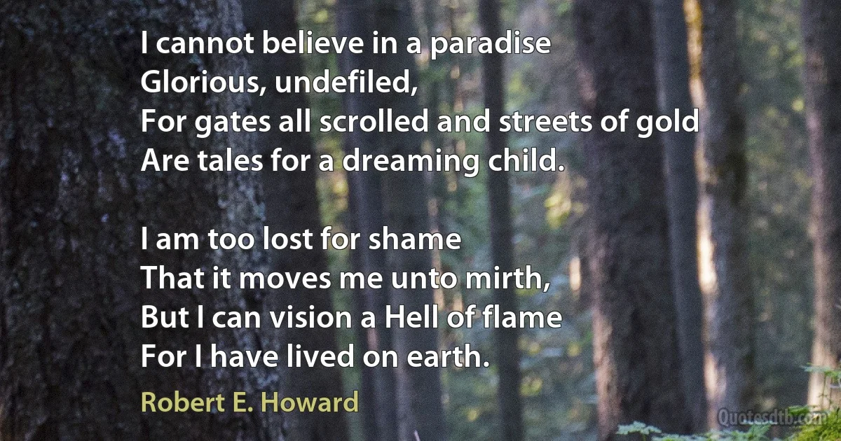 I cannot believe in a paradise
Glorious, undefiled,
For gates all scrolled and streets of gold
Are tales for a dreaming child.

I am too lost for shame
That it moves me unto mirth,
But I can vision a Hell of flame
For I have lived on earth. (Robert E. Howard)