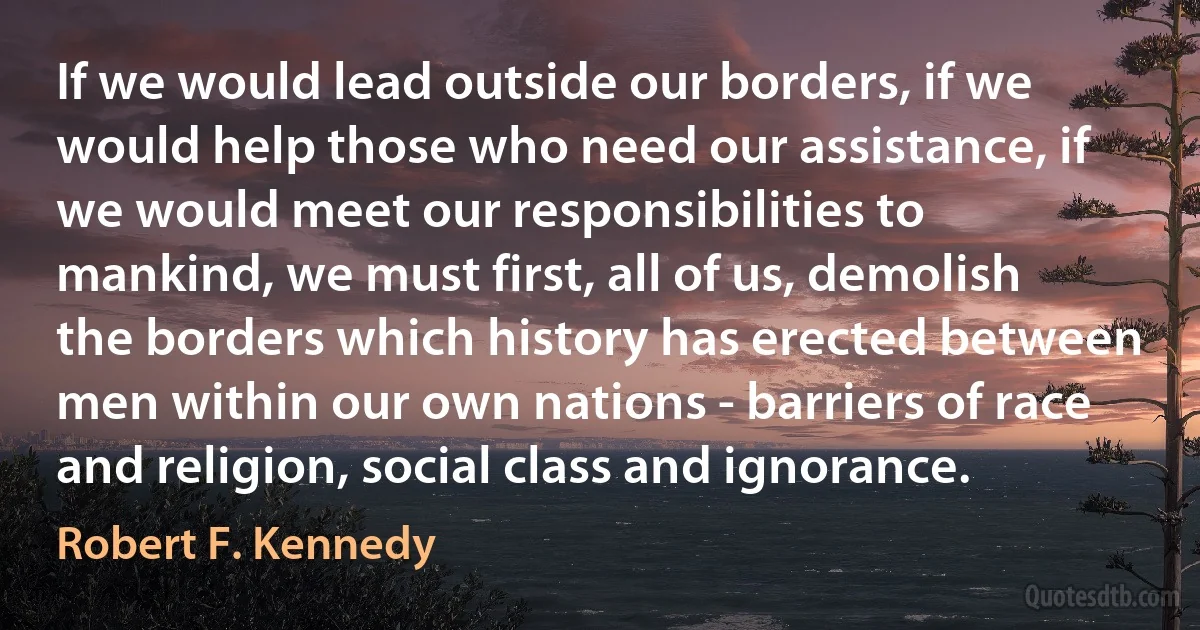 If we would lead outside our borders, if we would help those who need our assistance, if we would meet our responsibilities to mankind, we must first, all of us, demolish the borders which history has erected between men within our own nations - barriers of race and religion, social class and ignorance. (Robert F. Kennedy)