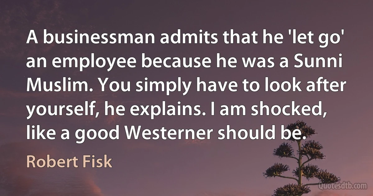 A businessman admits that he 'let go' an employee because he was a Sunni Muslim. You simply have to look after yourself, he explains. I am shocked, like a good Westerner should be. (Robert Fisk)