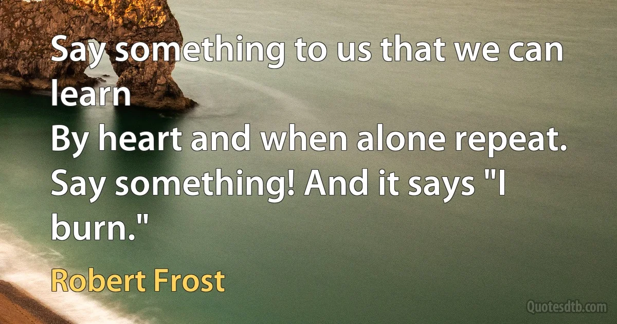 Say something to us that we can learn
By heart and when alone repeat.
Say something! And it says "I burn." (Robert Frost)