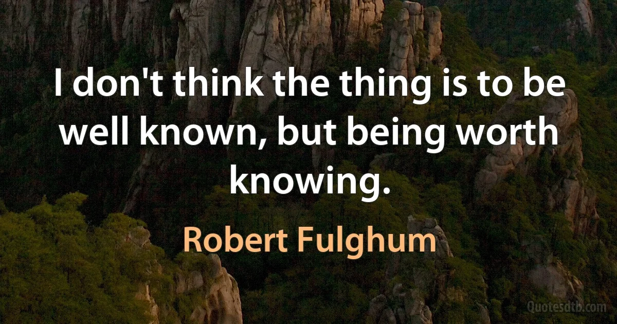 I don't think the thing is to be well known, but being worth knowing. (Robert Fulghum)