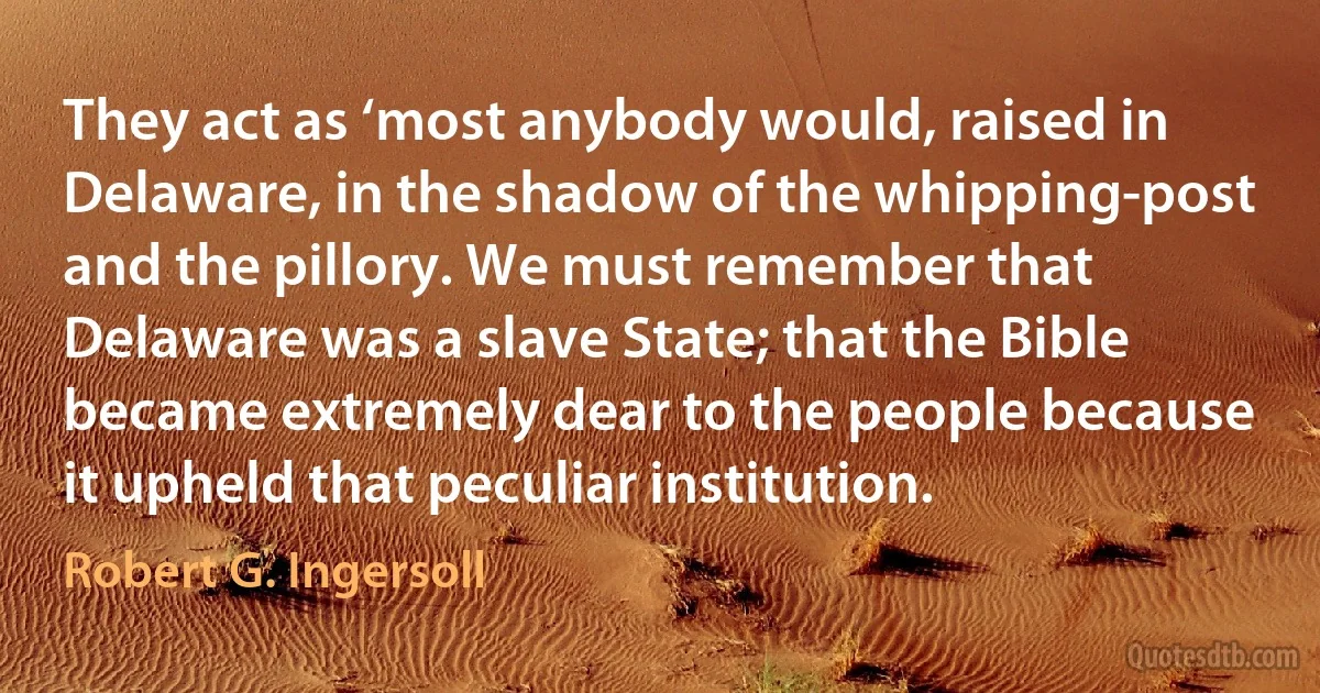 They act as ‘most anybody would, raised in Delaware, in the shadow of the whipping-post and the pillory. We must remember that Delaware was a slave State; that the Bible became extremely dear to the people because it upheld that peculiar institution. (Robert G. Ingersoll)