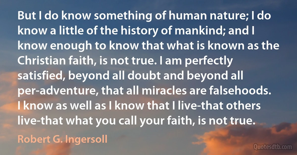 But I do know something of human nature; I do know a little of the history of mankind; and I know enough to know that what is known as the Christian faith, is not true. I am perfectly satisfied, beyond all doubt and beyond all per-adventure, that all miracles are falsehoods. I know as well as I know that I live-that others live-that what you call your faith, is not true. (Robert G. Ingersoll)