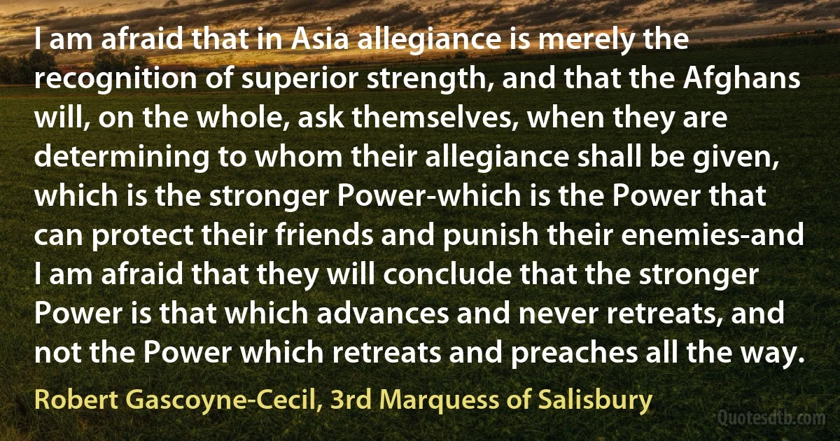 I am afraid that in Asia allegiance is merely the recognition of superior strength, and that the Afghans will, on the whole, ask themselves, when they are determining to whom their allegiance shall be given, which is the stronger Power-which is the Power that can protect their friends and punish their enemies-and I am afraid that they will conclude that the stronger Power is that which advances and never retreats, and not the Power which retreats and preaches all the way. (Robert Gascoyne-Cecil, 3rd Marquess of Salisbury)