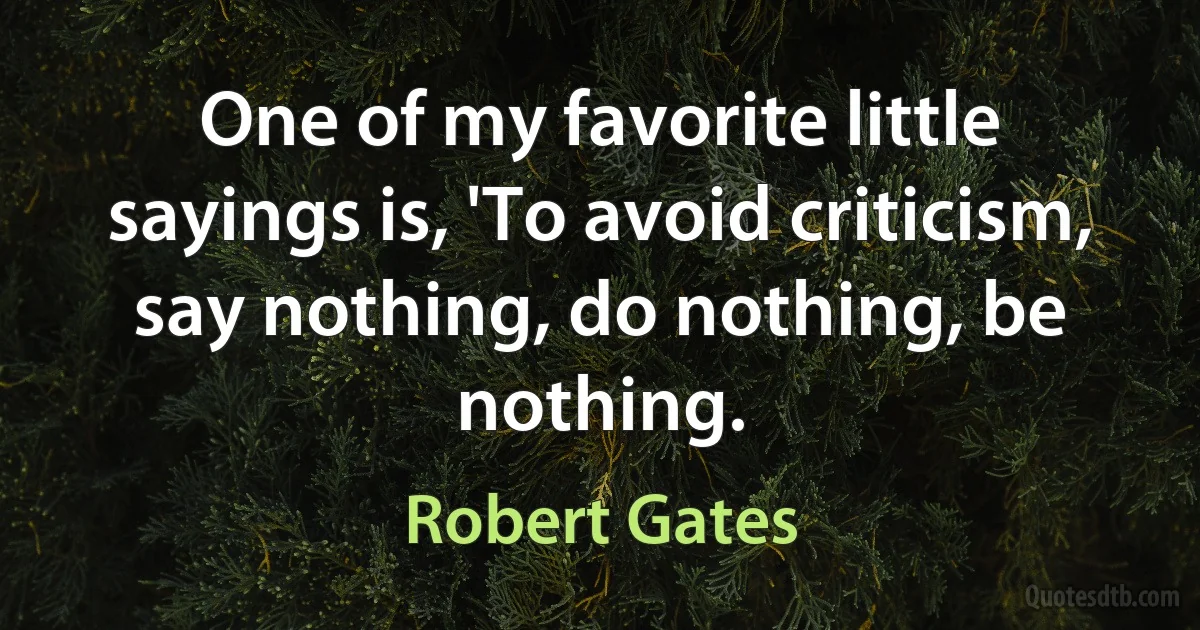 One of my favorite little sayings is, 'To avoid criticism, say nothing, do nothing, be nothing. (Robert Gates)