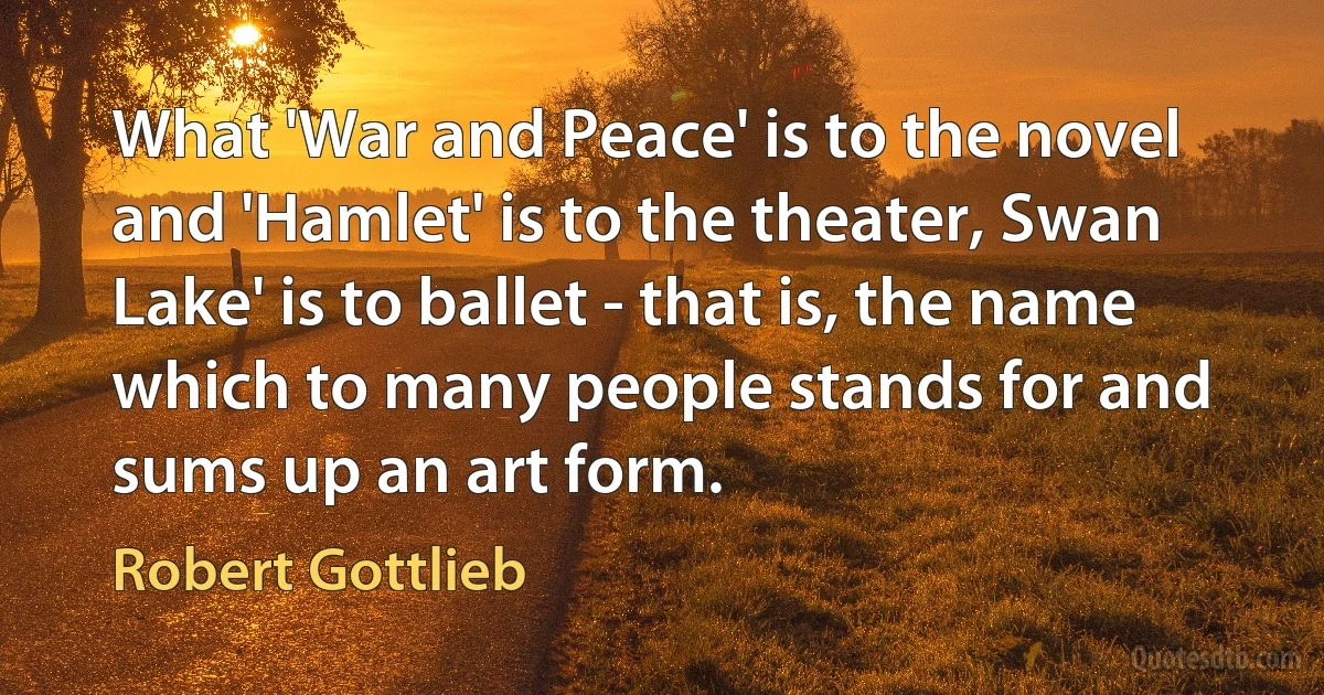 What 'War and Peace' is to the novel and 'Hamlet' is to the theater, Swan Lake' is to ballet - that is, the name which to many people stands for and sums up an art form. (Robert Gottlieb)