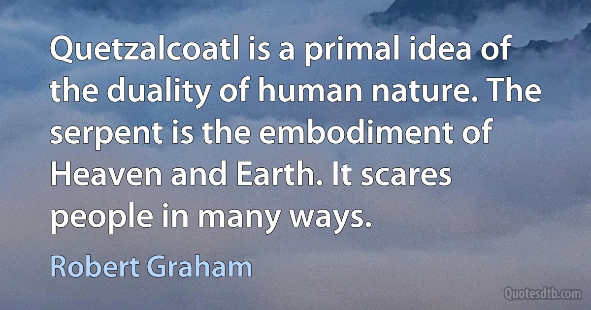 Quetzalcoatl is a primal idea of the duality of human nature. The serpent is the embodiment of Heaven and Earth. It scares people in many ways. (Robert Graham)