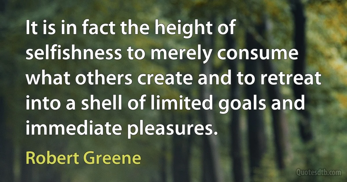 It is in fact the height of selfishness to merely consume what others create and to retreat into a shell of limited goals and immediate pleasures. (Robert Greene)