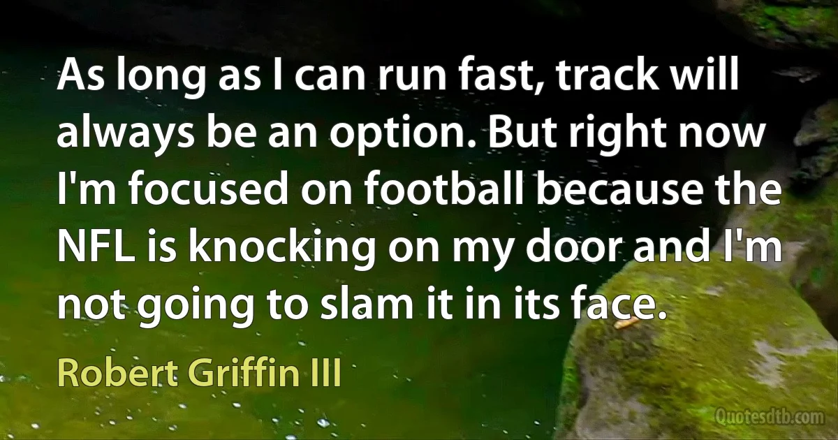 As long as I can run fast, track will always be an option. But right now I'm focused on football because the NFL is knocking on my door and I'm not going to slam it in its face. (Robert Griffin III)