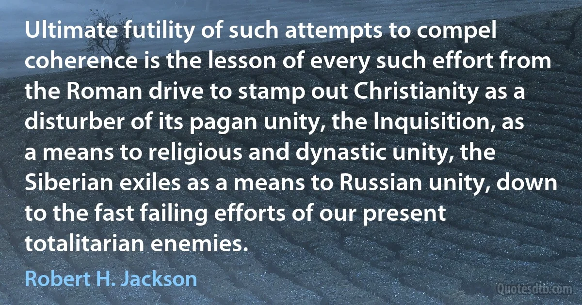 Ultimate futility of such attempts to compel coherence is the lesson of every such effort from the Roman drive to stamp out Christianity as a disturber of its pagan unity, the Inquisition, as a means to religious and dynastic unity, the Siberian exiles as a means to Russian unity, down to the fast failing efforts of our present totalitarian enemies. (Robert H. Jackson)