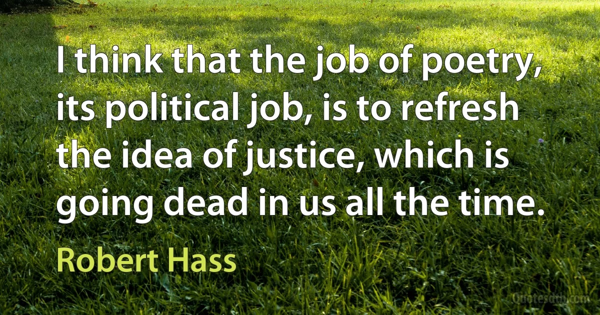 I think that the job of poetry, its political job, is to refresh the idea of justice, which is going dead in us all the time. (Robert Hass)