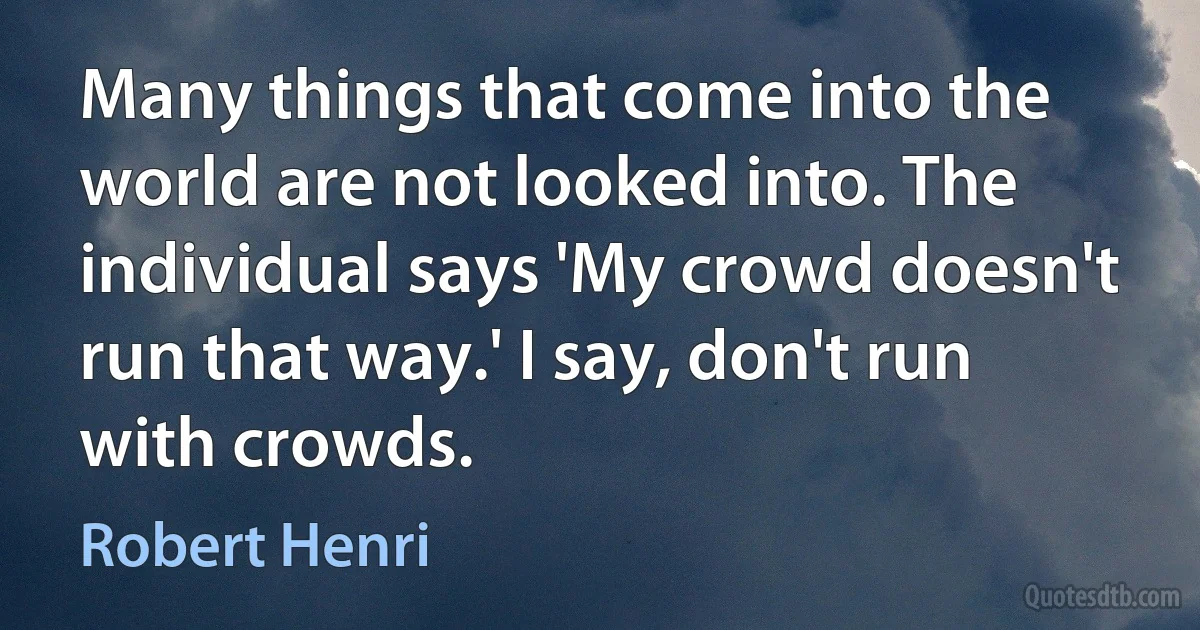 Many things that come into the world are not looked into. The individual says 'My crowd doesn't run that way.' I say, don't run with crowds. (Robert Henri)