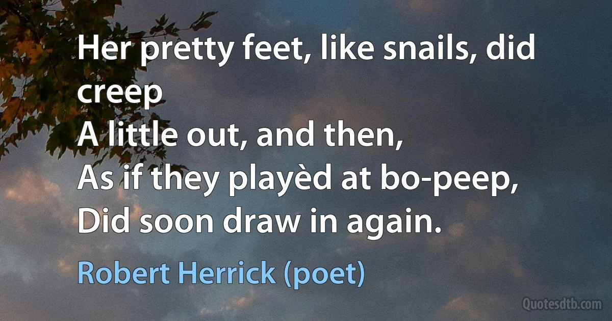 Her pretty feet, like snails, did creep
A little out, and then,
As if they playèd at bo-peep,
Did soon draw in again. (Robert Herrick (poet))